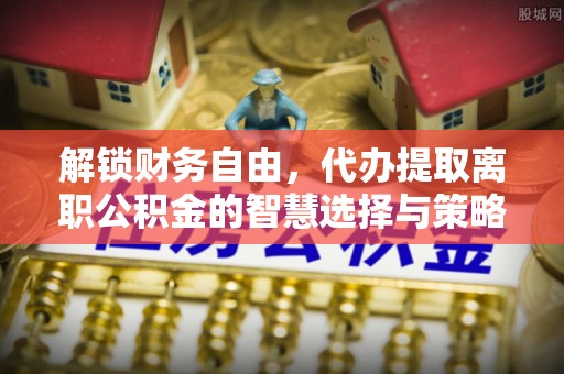 策勒解锁财务自由，代办提取离职公积金的智慧选择与策略