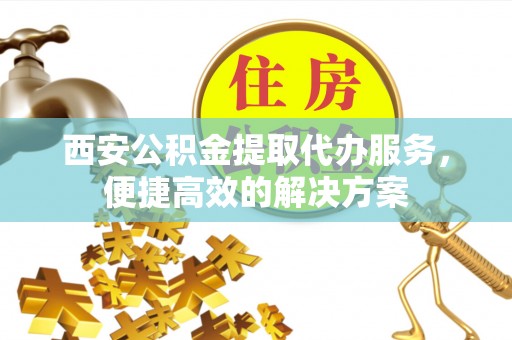 策勒西安公积金提取代办服务，便捷高效的解决方案