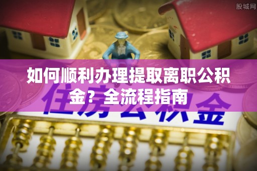 策勒如何顺利办理提取离职公积金？全流程指南