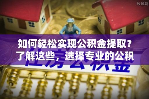 策勒如何轻松实现公积金提取？了解这些，选择专业的公积金提取代办服务