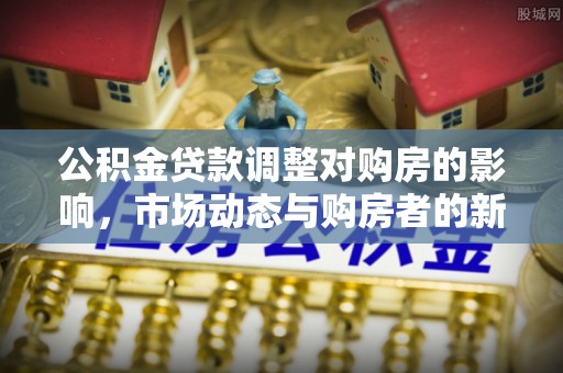 策勒公积金贷款调整对购房的影响，市场动态与购房者的新选择