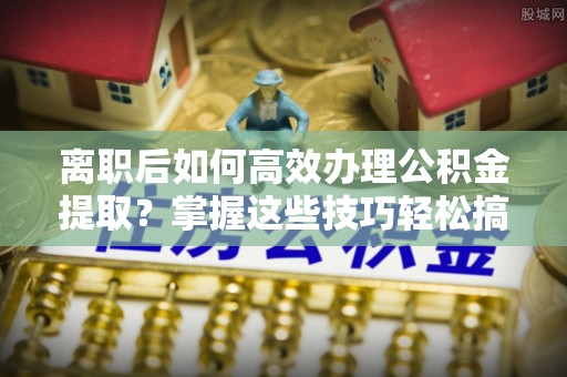 策勒离职后如何高效办理公积金提取？掌握这些技巧轻松搞定