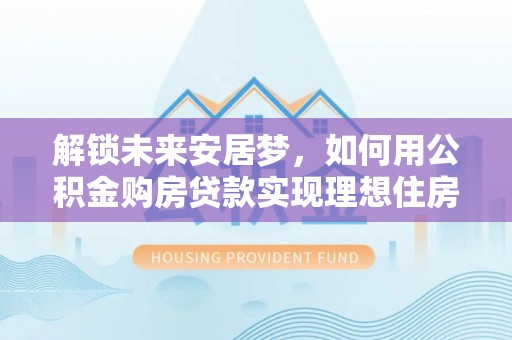 策勒解锁未来安居梦，如何用公积金购房贷款实现理想住房计划